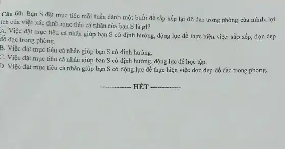 Câu 60: Bạn S đặt mục tiêu mỗi tuần dành một buổi để sắp xếp lại đồ đạc trong phòng của mình, lợi
ích của việc xác định mục tiêu cá nhân của bạn S là gì?
A. Việc đặt mục tiêu cá nhân giúp bạn S có định hướng, động lực để thực hiện việc: sắp xếp, dọn dẹp
đổ đạc trong phòng.
B. Việc đặt mục tiêu cá nhân giúp bạn S có định hướng.
C. Việc đặt mục tiêu cá nhân giúp bạn S có định hướng, động lực để học tập.
D. Việc đặt mục tiêu cá nhân giúp bạn S có động lực để thực hiện việc dọn dẹp đồ đạc trong phòng.