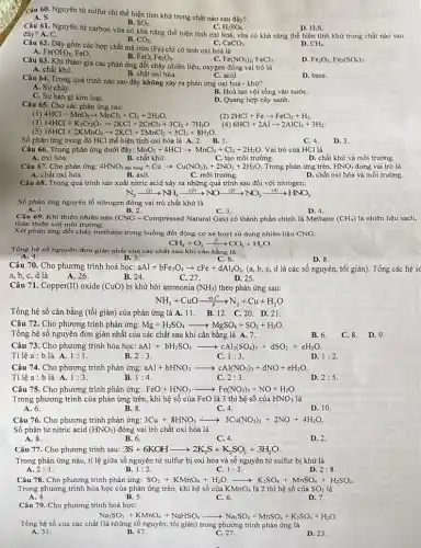 Câu 60. Nguyên tử sulfur chỉ thể hiện tính khử trong chất nào sau đây?
B.
A. S.
Câu 62. Dãy gồm các hợp chất mà iron
(Fe) chỉ có tính oxi hoá là
B. FeO, Fe_(2)O_(3).
A. Fe(OH)_(2) FeO.
C. Fe(NO_(3))_(2),FeCl_(3).
D. Fe_(2)O_(3),Fe_(2)(SO_(4))_(3)
Câu 61. Nguyên tử carbon vừa có khả nǎng thể hiện tính oxi hoá, vừa có khả nǎng thể hiện tính khử trong chất nào sau
C. H_(2)SO_(4)
D. H_(2)S
SO_(2).
đây? A. C.
B. CO_(2)
C. CaCO_(3)	D. CH_(4).
Câu 63. Khi tham gia các phản ứng đốt cháy nhiên liệu.oxygen đóng vai trò là
A. chất khừ.
B. chất oxi hóa.	C. acid.
D. base
Câu 64. Trong quá trình nào sau đây không xảy ra phản ứng oxi hoá - khử?
A. Sự cháy.
C. Sự han gi kim loại.
B. Hoà tan vôi sống vào nướC.
D. Quang hợp cây xanh.
Câu 65. Cho các phản ứng sau:
(1) 4HCl+MnO_(2)arrow MnCl_(2)+Cl_(2)+2H_(2)O
(2) 2HCl+Fearrow FeCl_(2)+H_(2)
(3) 14HCl+K_(2)Cr_(2)O_(7)arrow 2KCl+2CrCl_(3)+3Cl_(2)+7H_(2)O.
(4) 6HCl+2Alarrow 2AlCl_(3)+3H_(2)
16HCl+2KMnO_(4)arrow 2KCl+2MnCl_(2)+5Cl_(2)+8H_(2)O
Số phản ứng trong đó HCl thể hiện tính oxi hóa là A. 2. B.1.
C. 4. D. 3
Câu 66. Trong phản ứng dưới đây: MnO_(2)+4HClarrow MnCl_(2)+Cl_(2)+2H_(2)O Vai trò của HCl là
A. oxi hóa.
B. chất khử.
C. tạo môi trường.
D. chất khử và môi trường.
Câu 67. Cho phản ứng: 4HNO_(3) đặc (}_{nong)+Cuarrow Cu(NO_(3))_(2)+2NO_(2)+2H_(2)O Trong phản ứng trên,
HNO_(3) đóng vai trò là
A. chất oxi hóa.
B. axit.
C. môi trường.
D. chất oxi hóa và môi trường.
Câu 68. Trong quá trình sản xuất nitric acid xảy ra những quá trình sau đối với nitrogen:
N_(2)xrightarrow ((1))NH_(3)xrightarrow ((2))NOxrightarrow ((3))NO_(2)xrightarrow ((4))HNO_(3)
Số phản ứng nguyên tố nitrogen đóng vai trò chất khử là
B. 2.
A. 1.
C. 3.
D. 4.
Câu 69. Khí thiên nhiên nén (CNG - Compressed Natural Gas) có thành phần chính là Methane (CH_(4)) là nhiên liệu sạch,
thân thiện với môi trường.
Xét phản ứng đốt cháy methane trong buồng đốt động cơ xe buýt sử dụng nhiên liệu CNG:
CH_(4)+O_(2)xrightarrow (t^circ )CO_(2)+H_(2)O
Tổng hệ số nguyên đơn giản nhất của các chất sau khi cân bằng là
A. 4.	B. 5	C. 6.
D. 8.
Câu 70. Cho phương trình hoá học: aAl+bFe_(3)O_(4)arrow cFe+dAl_(2)O_(3). (a, b, c, d là các số nguyên, tối giản)Tổng các hệ s(
a, b, c, d là
A. 26.
B. 24
C. 27.
D. 25.
Câu 71. Copper(II) oxide (CuO) bị khừ bởi ammonia (NH_(3)) theo phản ứng sau:
NH_(3)+CuOxrightarrow (pt_(1)t^circ )N_(2)+Cu+H_(2)O
Tổng hệ số cân bằng (tối giản) của phản ứng là A. 11 . B.12. C.20.D 21.
Câu 72. Cho phương trình phản ứng: Mg+H_(2)SO_(4)arrow MgSO_(4)+SO_(2)+H_(2)O
Tổng hệ số nguyên đơn giản nhất của các chất sau khi cân bằng là A. 7.
Câu 73. Cho phương trình hóa học: aAl+bH_(2)SO_(4)arrow cAl_(2)(SO_(4))_(3)+dSO_(2)+eH_(2)O
Tỉ lệ a :b là A. 1:1
B. 2:3
C. 1:3
D. 1:2
Câu 74. Cho phương trình phản ứng: aAl+bHNO_(3)arrow cAl(NO_(3))_(3)+dNO+eH_(2)O
Tỉ lệ a :blà A. 1:3
B. 1:4
C. 2:3
D. 2:5
Câu 75. Cho phương trình phản ứng:FeO+HNO, FeO+HNO_(3)arrow arrow Fe(NO_(3))_(3)+NO+H_(2)O
Trong phương trình của phản ứng trên, khi hệ số của FeO là 3 thì hệ số của HNO_(3) là
A. 6.
B. 8.
C. 4.
D. 10
Câu 76. Cho phương trình phản ứng:3Cu + 8HNO3 3Cu+8HNO_(3)xrightarrow (4)3Cu(NO_(3))_(2)+2NO+4H_(2)O
Số phân tử nitric acid (HNO_(3)) đóng vai trò chất oxi hóa là
A. 8.
B. 6.
C. 4.
D. 2.
Câu 77. Cho phương trình sau: 3S+6KOHarrow 2K_(2)S+K_(2)SO_(3)+3H_(2)O
Trong phản ứng nàu.tỉ lệ giữa số nguyên tử sulfur bị oxi hóa và số nguyên tử sulfur bị khử là
A. 2:1
B. 1:2
C. 1:3
D. 2:8
Câu 78. Cho phương trình phản ứng: SO_(2)+KMnO_(4)+H_(2)Oarrow K_(2)SO_(4)+MnSO_(2) H2SO4.
Trong phương trình hóa học của phản ứng trên,khi hệ số của KMnO_(4) là 2 thì hệ số của SO_(2) là
C. 6.
A. 4.
B. 5.
D. 7.
Câu 79. Cho phương trình hoá học:
Na_(2)SO_(3)+KMnO_(4)+NaHSO_(4)arrow Na_(2)SO_(4)+MnSO_(4)+K_(2)SO_(4)+H_(2)O
Tổng hệ số của các chất (là những số nguyên, tối giản)trong phương trình phản ứng là
A. 31.	B. 47.
C. 27.
D. 23
B. 6. C. 8. D.9.