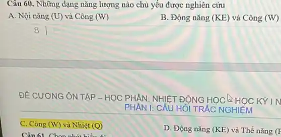 Câu 60. Những dạng nǎng lượng nào chủ yếu được nghiên cứu
A. Nội nǎng (U) và Công (W)
B. Động nǎng (KE) và Công (W)
square 
8
ĐỀ CƯƠNG ÔN TẬP - HỌC PHÂN:
NHIỆT ĐỘNG HỌC HỌC KY IN
PHÂN 1:	HỎI I TRẮC NGHIỆM
D. Động nǎng (KE) và Thế nǎng (F