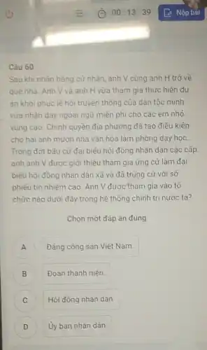 Câu 60
Sau khi nhân bằng cứ nhân, anh V cùng anh H trở về
quê nhà. Anh V và anh H vừa tham gia thực hiện dư
án khỏi phục lê hội truyền thống của dân tộc mình
vừa nhận dạy ngoại ngữ miền phí cho các em nhỏ
vùng cao. Chính quyền địa phương đã tạo điều kiên
cho hai anh mượn nhà vǎn hóa làm phòng dạy học.
Trong đợt bầu cử đại biểu hội đồng nhân dân các cấp
anh anh V được giới thiệu tham gia ứng cử làm đại
biểu hội đồng nhân dân xã và đã trúng cử với số
phiếu tin nhiệm cao Anh V được tham gia vào tổ
chức nào dưới đây trong hệ thống chính trị nước ta?
Chọn một đáp án đúng
A Đảng cộng sản Việt Nam.
Đoàn thanh niên. B
) Hội đồng nhân dân.
D ) Ủy ban nhân dân.