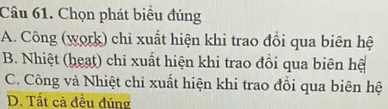 Câu 61. Chọn phát biểu đúng
A. Công (work) chỉ xuất hiện khi trao đối qua biên hệ
B. Nhiệt (heat) chỉ xuất hiện khi trao đổi qua biên hệ
C. Công và Nhiệt chỉ xuất hiện khi trao đổi qua biên hệ
D. Tất cả đều đúng