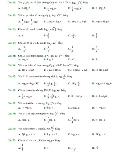 Câu 61: Với a ,b là các số thực dương tùy ý và aneq 1 . Ta có log_(a)(a^3b) bằng
A. 3.log_(a)b
B. (1)/(3)cdot log_(a)b
(1)/(3)+log_(a)b
D. 3+log_(a)b
Câu 62: Với a,b là hai số dương tủy ý, log(a^2b^3) bằng:
(1)/(2)loga+(1)/(3)logb
B. 2loga+logb
C. 2loga+3logb
D. loga+3logb
Câu 63: Cho agt 0,aneq 1 , khi đó log_(a)(acdot sqrt [3](a)) bằng
A. 4.
B. (4)/(3)
(-4)/(3)
D. (1)/(3)
Câu 64: Cho agt 0 và aneq 1 , khi đó log_(a^2)sqrt [4](a^3) bằng
A. -(3)/(8)
B. (3)/(4)
(3)/(8)
D. (3)/(2)
Câu 65: Cho a là số thực dương, aneq 1 , khi đó a^log_(a5) bằng
A. log_(5)a
B. log_(a)5
C. a^5
D. 5.
Câu 66: Với a,b là hai số thực dương tùy ý, khi đó ln(ea^3b^2) bằng:
A. 2lna+3lnb
B. 3lna+2lnb
C. 1+3lna+2lnb
D. 1+6lnacdot lnb
Câu 67: Với a,b là các số thực dương bất kỳ, log_(2)(a)/(b^4) bằng
A. log_(2)a-log_(2)(4b) . B. (1)/(4)log_(2)(a)/(b)
C. 2log_(2)(a)/(b)
D. log_(2)a-4log_(2)b
Câu 68: Cho a là số thực dương.Khi đó log_(4)8a^3 bằng
A. (3)/(2)+log_(2)a
B. (3)/(2)+(3)/(2)log_(2)a
C. 2+3log_(2)a
D. 6+6log_(2)a
Câu 69: Với mọi số thực a dương, log_(5)(5a) bằng
A. 1+log_(5)a
B. log_(5)a
C. 5log_(5)a
D. 1-log_(5)a
Câu 70: Với a là số thực dương tùy ý, log_(4)(a^3) bằng
A. 3log_(3)a
B. (2)/(3)log_(2)a
(3)/(2)log_(2)a
D. 3+log_(4)a
Câu 71: Với mọi số thực a dương, log_(2)(a^2)/(4) bằng
A. 2(log_(2)a-1)
B. log_(2)a-2
C. log_(2)a-1
D. 2log_(2)a-1
Câu 72: Cho agt 0 và aneq 1 , khi đó log_(sqrt [3](a))a bằng
A. (1)/(3)
B. 3.
C. -(1)/(3)
D. -3