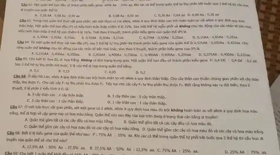 Câu 62: Một quần thế ban đầu có thành phần kiểu gene: 64%  Aa : 36%  aa. Khi các cá thế trong quǎn thế tự thụ phấn bắt buộc qua 3 thể hệ thì cầu trúc
di truyen của quần the la:
A. 0,28M:0,08Aa:0,64aa
B. 0,08 Aa :0,92 aa
0,36Aa:0,64aa D. 0,64Aa:0,36aa
Câu 63: Trong một quần thể thực vật giao phãn, xét một lôcut có hai allele,allele A quy định thân cao trội hoàn toàn so với allele a quy định quy định
thân thấp. Một quần thế ban đầu (P) có kiểu hình thân thấp chiếm tỉ lệ 25%  Sau một thế hệ ngẫu phối và không chịu tác động của các nhân tố tiến has,
kiếu hình thân thấp ở thế hệ con chiếm tỉ lệ 16%  Tính theo lí thuyết,thành phần kiểu gene của quần thế (P) là
A.
0,30AA:0,45Aa:0,25aa 0,45AA:0,30Aa:0,25aa.
0,25AA:0,50Aa:0,25aa
0,10AA:0,65Aa:0,25aa
Câu 64: Từ một quần thể thực vật ban đầu (P) sau 3 thế hệ tự thụ phần thì thành phần kiểu gene của quần thế là 0,525AA:0,050Aa:0,425aa Cho
rằng quãn thế không chịu tác động của các nhân tố tiến hoá khác, tính theo lí thuyết, thành phần kiếu gene của (P) là
0,250AA:0,400Aa:0,350aa B. 0,350AA:0,400Aa:0,250aa c 0,400AA:0,400Aa:0,200aa D.
0,375AA:0,400Aa:0,225aa
Câu 65: Cho biêt D: hoa đỏ, d:hoa trắng. Không có tính trạng trung gian.Một quãn thế ban đầu có thành phần kiếu gene P:0,4DD:0,4Dd:0,2dd
Sau 3 thể hệ tự thụ phãn bát buộc,tỉ lệ của thế dị hợp trong quần thế bằng:
A. 0,1
B. 0,15
C. 0,05
D. 0,2
Câu 66. Ở đậu Hà Lan, allele A quy định thân cao trội hoàn toàn so với allele a quy định thân thấp. Cho cây thân cao thuần chủng giao phãn với cây thân
thấp, thu được F_(1) Cho các cây F tự thụ phấn thu được F_(2) Tiếp tục cho các cây F2 tự thụ phấn thu được F,. Biết rằng không xảy ra đột biến, theo lí
thuyết, tỉ lệ phân li kiếu hình ở F là:
A. 5 cây thân cao : 3 cây thân thấp.
B. 3 cây thân cao : 5 cây thân thấp.
C. 3 cây thân Cao:1 cây thân thấp.
D. 1 cây thân cao : 1 cây thân thấp.
Câu 67: Ở một loài thực vật giao phãn, xét một gene có 2 allele, allele A quy định hoa màu đỏ trội không hoàn toàn so với allele a quy định hoa màu
trắng, thế dị hợp về cặp gene này có hoa màu hồng.Quần thế nào sau đây của loài trên đang ở trạng thái cân bằng đi truyền?
B. Quần thế gồm tất cả các cây đều có hoa màu đỏ.
A. Quần thế gồm tǎt cả các cây đều có hoa màu hồng.
C. Quần thế gồm các cây có hoa màu đỏ và các cây có hoa màu hồng. D. Quần thế gồm các cây có hoa màu đỏ và các cây có hoa màu trắng.
Câu 68: Biết tỉ lệ kiểu gene của quần thế như sau: P:75% AA:25% 
aa. Khi các cá thế trong quần thế tự phối bắt buộc qua 3 thế hệ thì cấu trúc di
truyền của quần thế sẽ như thế nào?
A. 12,5% AA:50% Aa:37,5%  aa. B. 37,5% AA:50% Aa:12,5%  aa. C. 75% AA:25%  aa. Câu 69: Cho biết 1 quần thế khởi