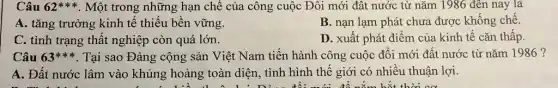 Câu 62** * Một trong những hạn chế của công cuộc Đối mới đât nước từ nǎm 1986 đến nay là
A. tǎng trưởng kinh tế thiếu bền vững.
B. nạn lạm phát chưa được khống chế.
C. tình trạng thất nghiệp còn quá lớn.
D. xuất phát điểm của kinh tế cǎn thấp.
Câu 63ast ast ast  . Tại sao Đảng cộng sản Việt Nam tiến hành công cuộc đổi mới đất nước từ nǎm 1986 ?
A. Đất nước lâm vào khủng hoảng toàn diện, tình hình thế giới có nhiều thuận lợi.
để nǎm hết thời cơ