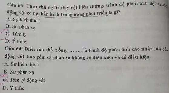 Câu 63: Theo chủ nghĩa duy vật biện chứng, trình độ phản ánh đặc trưng
động vật có hệ thần kinh trung ương phát triển là gì?
A. Sự kích thích
B. Sự phản xạ
C. Tâm lý
D. Ý thức
Câu 64: Điền vào chỗ trống: __ là trình độ phản ánh cao nhất của các
động vật, bao gồm cả phản xạ không có điều kiện và có điều kiện.
A. Sự kích thích
B. Sự phản xạ
C. Tâm lý động vật
D. Ý thức