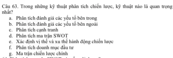 Câu 63. Trong những kỹ thuật phân tích chiến lược, kỹ thuật nào là quan trọng
nhất?
a. Phân tích đánh giá các yếu tố bên trong
b. Phân tích đánh giá các yếu tố bên ngoài
c. Phân tích cạnh tranh
d. Phân tích ma trận SWOT
e. Xác định vị thế và xu thế hành động chiến lược
f. Phân tích doanh mục đầu tư
g. Ma trận chiến lược chính