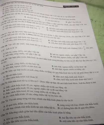 Câu 64: Anhiêu cho bởi thấu kính hội tụ bao giờ cũng
chiều với vật và nhỏ hơn vật.
A. cùng chiều với vật và lớn hơn vật.
chiều với vật và lớn hơn vật.
C. ngược chiều với vật độ lớn của ành so với vật tùy thuộc vào vị trí của vật so với thấu kinh.
một vật đặt rất xa thấu kính hội tu.thì ảnh thật có vị trí cách thấu kính một khoảng
B. nhỏ hơn tiêu cư.
A. Vat AB dật trước thấu kính hội tụ có tiêu cự f. Điểm A nằm trên trục chính, cho ảnh thật
C. lớn hơn tiêu cụ.
D. gấp 2 lần tiêu cự.
A'B' lớn
Câu vat. Kết quá nào sau đây là đúng nhất khi nói về vị trí của vật AB?
flt OAlt 2f OA=f.
cách thấu kính một đoạn
A. AB nằm cách thấu kính một
B. AB nằm cách thấu kinh một đoạn OAgt 2f.
D. AB nằm cách thấu kính một đoạn OA=2f.
đặt trước thấu kính hội tụ có tiêu cự f. Điểm A nằm trên trục chính, cho ảnh thật
A'B' nhỏ
Câu 67: Kết quả nào sau đây là đúng nhất khi nói về vị trí của vật AB?
nằm cách thấu kính một đoạn
OAlt f.
C. AB nằm cách thấu kính một đoạn OA=f
B. AB nằm cách thấu kính một đoạn OAgt 2f.
D. AB nằm cách thấu kính một đoạn OA=2f
Câu 68: Vật AB đặt trước thấu kính hội tụ có tiêu cự f và cách thấu kính một khoảng
OA=(f)/(2) cho ảnh là
A'B'
Ánh
A'B'
chiều, cao gấp 2 lần vật
thật, cùng chiều, cao gấp 2 lần vật.
B. ảnh ảo, ngược chiều, cao gấp 2 lần vật.
D. ảnh thật, ngược chiều, cao gấp 2 lần vật.
ni cho
69: Vật thật nằm trước thấu kính và cách thấu kính trong khoảng từ tiêu cự
(f) đến hai lần tiêu cự
cùng chiều và nhỏ hơn vật.
B. ảnh thật, ngược chiều và lớn hơn vật.
A. ảnh thât ngược chiều nhỏ hơn vật.
D. ảnh thật, ngược chiều và bằng vật.
Câu 70: Một vật thật muốn có ảnh cùng chiều và bằng vật qua thấu kính hội tụ thì vật phải được đặt ở vị trí
A.đặt sát thấu kính.
B. nằm cách thấu kính một đoạn f.
C. nằm cách thấu kính một đoạn 2f.
D. nằm cách thấu kính một đoạn nhỏ hơn f.
Một vật thật AB cách thấu kính 40cm.Ảnh thu được là ảnh
Câu 71: Một thấu kính hội tụ có tiêu cự
f=20cm
A. thật, cách thấu kính 40 cm, ngược chiều vật và độ cao bằng vật.
A. thật.cách thấu kính 20 cm, ngược chiều vật và độ cao bằng vật.
vật
C. thật, cách thấu kính 40 cm, cùng chiều vật và bằng vật.
D. ào, cách thấu kính 10 cm, cùng chiều vật và lớn hơn vật.
Câu 72: Tia tới song song với trục chính của thấu kính phân kì cho tia ló
A. đi qua tiêu điểm của thấu kính.
B. song song với trục chính của thấu kính.
C. cắt trục chính của thấu kính tại một điểm bất kì. D. có đường kéo dài đi qua tiêu điểm.
73: Khoảng cách giữa hai tiêu điểm của thấu kính phân kì bằng
A. tiêu cự của thấu kính.
B. hai lần tiêu cự của thấu kính.
C. bốn lần tiêu cự của thấu kính.
D. một nửa tiêu cự của thấu kính.