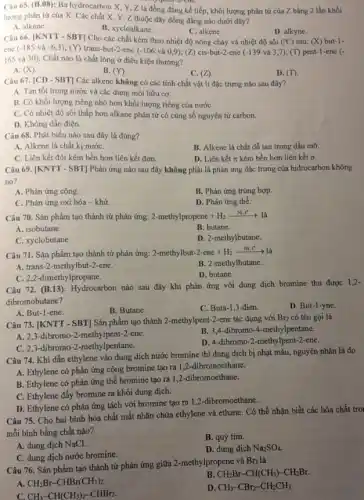 Câu 65. (B.08): Ba hydrocarbon X, Y,Z là đồng đẳng kế tiếp, khối lượng phân tử của Z bằng 2 lần khối
lượng phân tử của X. Các chất X.Y, Z thuộc dãy đồng đẳng nào dưới đây?
A. alkane.
B. xycloalkane.
C. alkene.
D. alkyne.
Câu 66. |KNTT - SBT]Cho các chất kèm theo nhiệt độ nóng chảy và nhiệt độ sôi (PC) sau: (X)but-1-
ene (-185 và -6,3); (Y)trans-but-2-ene (-106 và 0,9); (Z) cis -but-2-ene (-139 và 3,7); (T) pent-1-ene (-
165 và 30). Chất nào là chất lỏng ở điều kiện thường?
A. (X).
B. (Y).
C. (Z)
D. (T)
Câu 67. [CD - SBT]Các alkene không có các tính chất vật lí đặc trưng nào sau đây?
A. Tan tốt trong nước và các dung môi hữu cơ.
B. Có khối lượng riêng nhỏ hơn khối lượng riêng của nướC.
C. Có nhiệt độ sôi thấp hơn alkane phân tử có cùng số nguyên tử carbon.
D. Không dẫn điện.
Câu 68. Phát biểu nào sau đây là đúng?
A. Alkene là chất kị nướC.
B. Alkene là chất dễ tan trong dầu mỡ
C. Liên kết đôi kém bền hơn liên kết đơn.
D. Liên kết n kém bền hơn liên kết ơ.
Câu 69. [KNTT - SBT]Phản ứng nào sau đây không phải là phản ứng đặc trưng của hidrocarbon không
no?
A. Phản ứng cộng.
B. Phản ứng trùng hợp.
C. Phản ứng oxi hóa - khử.
D. Phản ứng thế.
Câu 70. Sản phẩm tạo thành từ phản ứng: 2-methylpropene+H_(2)xrightarrow (Ni,t^circ )lgrave (a)
A. isobutane.
B. butane.
C. xyclobutane.
D. 2-methylbutane.
Câu 71. Sản phẩm tạo thành từ phản ứng:
2-methylbut-2-ene+H_(2)xrightarrow (Ni_(2)t^ast )lgrave (a)
A. trans-2-methylbut-2-ene.
B. 2-methylbutane.
C. 2,2-dimethylpropane.
D. butane.
Câu 72. (B.13): Hydrocarbon nào sau đây khi phản ứng với dung dịch bromine thu được 1.2-
dibromobutane?
A. But-1-ene.
B. Butane.
C. Buta-1,3-đien.
D. But-1-yne.
Câu 73. [KNTT - SBT]Sản phẩm tạo thành 2-methylpent-2-ene tác dụng với
Br_(2) có tên gọi là
A. 2,3-dibromo-2 -methylpent-2-ene.
B. 3,4-dibromo-4 -methylpentane.
C. 2,3-dibromo -2-methylpentane.
D. 4-dibromo-2-methylpent 2-ene.
Câu 74. Khi dẫn ethylene vào dung dịch nước bromine thì dung dịch bị nhạt màu,nguyên nhân là do
A. Ethylene có phản ứng cộng bromine tạo ra 1,2-dibromoethane.
B. Ethylene có phản ứng thế bromine tạo ra 1,2-dibromoethane.
C. Ethylene đẩy bromine ra khỏi dung dịch.
D. Ethylene có phản ứng tách với bromine tạo ra 1,2-dibromoethane.
Câu 75. Cho hai bình hóa chất mất nhãn chứa ethylene và ethane. Có thể nhận biết các hóa chất tro
mỗi bình bằng chất nào?
A. dung dịch NaCl.
B. quỳ tím.
C. dung dịch nước bromine.
D. dung dịch Na_(2)SO_(4)
Câu 76. Sản phẩm tạo thành từ phản ứng giữa 2-methylpropene và
Br_(2)
là
A. CH_(2)Br-CHBr(CH_(3))_(2).
B. CH_(2)Br-CH(CH_(3))-CH_(2)Br.
C. CH_(3)-CH(CH_(3))_(2)-CHBr_(2).
D. CH_(3)-CBr_(2)-CH_(2)CH_(3).