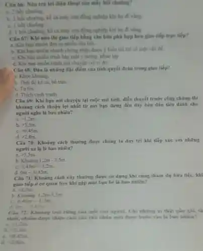 Câu 66: Nên trí lời điện thoại cao mấy hỏi chuông?
a. 2 hoi chuling.
b. 2 hoi chuong kế cả máy của đồng nghiệp khi họ di ving.
C. I boi chuong
d. 1 hoi chuong kế cả máy của đồng nghiệp khi họ diving
Câu 67: Khi nào thi giao tiếp bằng vǎn bản phú hợp hơn giao tiếp trực tilp?
a. Khi ban muon đưa ra nhiều câu hỏi
b. Khi ban muon nhanh chóng nhận được ý kiến trá lời về một vấn
C. Khi ban muốn trình bày một ý tướng phức tạp.
d. Khi ban muốn tránh nói chuyện với ai đó.
Câu 68: Đâu là những đặc điêm của tính quyết đoán trong giao tiếp?
1. Khoe khoang
b. Thái độ kể cả, bề trên.
C. Tutin.
d. Thich canh tranh.
Câu 69: Khi bạn nói chuyện tại cuộc mít tính, diển thuyết trước công chúng thì
khoảng cách thuận lợi nhất từ nơi bạn đứng đến dãy bản đầu tiên dành cho
người nghe là bao nhiêu?
a. gt 1.2m
b. gt 3,5m
C. gt 0.45m.
d gt 2,8m
Câu 70: Khoảng cách thưởng được chúng ta duy tri khi tiếp xúc với những
người xa la là bao nhiêu?
a. gt 3.5m
b Khograve (a)ng1,2m-3,5m.
C. 0.45m-1.2m
0m-0,45m
Câu 71: Khoảng cách này thương được sứ dụng khi cùng tham dự bữa tiệc, khi
giao tiếp ở cơ quan hay khi gặp mặt bạn bé là bao nhiêu?
a gt 3,5m
b. Khoáng 1,2m-3,5m
c 0.45m-1,2m
d 0m-0,45m
Câu 72: Khoang trời riêng cila moi con nguroi.Chi nhing ai thật gần giii, th
thiết, chiếm được thiẹn cam của chu nhân mới được bước vào là bao nhiêu?
a. lt 1.2m
h. 43.5m
C. 4),45m.
d (28m