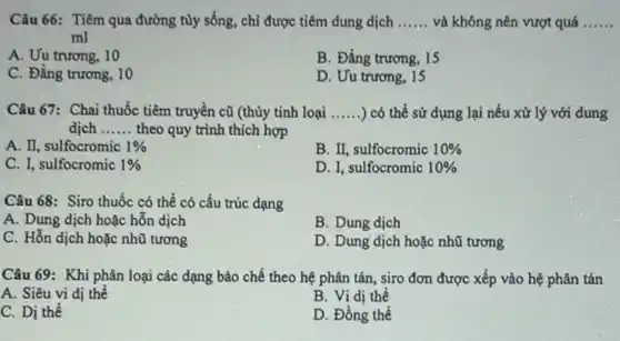 Câu 66: Tiêm qua đường tùy sống, chi được tiêm dung dịch __ và không nên vượt quá __
ml
A. Uu trương, 10
B. Đẳng trương, 15
C. Đằng trương, 10
D. Uu trương, 15
Câu 67: Chai thuốc tiêm truyền cũ (thùy tinh loại __ ) có thể sử dụng lại nếu xử lý với dung
dịch __ theo quy trình thích hợp
A. II, sulfocromic 1% 
B. II, sulfocromic 10% 
C. I, sulfocromic 1% 
D. I, sulfocromic 10% 
Câu 68: Siro thuốc có thể có cấu trúc dạng
A. Dung dịch hoặc hỗn dịch
B. Dung dịch
C. Hỗn dịch hoặc nhũ tương
D. Dung dịch hoặc nhũ tương
Câu 69: Khi phân loại các dạng bào chế theo hệ phân tán, siro đơn được xếp vào hệ phân tán
A. Siêu vi dị thể
B. Vi dị thể
C. Dị thể
D. Đồng thể