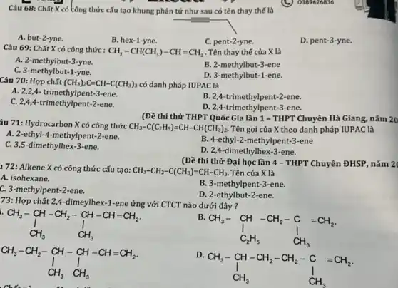 Câu 68: Chất X có tông thức cấu tạo khung phân tử như sau có tên thay thế là
A. but-2-yne.
B. hex-1-yne.
C. pent-2-yne.
D. pent-3-yne.
Câu 69: Chất X có công thức :
CH_(3)-CH(CH_(3))-CH=CH_(2) . Tên thay thế của X là
A. 2-methylbut-3-yne.
C. 3-methylbut-1-yne.
B. 2-methylbut-3 -ene
D. 3-methylbut-1-ene.
Câu 70: Hợp chất (CH_(3))_(2)C=CH-C(CH_(3))_(3) có danh pháp IUPAC là
A. 2,2,4- trimethylpent-3-ene.
B. 2,4-trimethylpent -2-ene.
C. 2,4,4-trimethylpent-2-ene.
D. 2,4-trimethylpent-3 -ene.
(Đề thi thử THPT Quốc Gia lần 1 - THPT Chuyên Hà Giang, nǎm 20
âu 71: Hydrocarbon X có công thức
CH_(3)-C(C_(2)H_(5))=CH-CH(CH_(3))_(2). Tên gọi của X theo danh pháp IUPAC là
A. 2-ethyl-4-methylpent 2-ene.
B. 4-ethyl-2-methylpent -3-ene
C. 3,5-dimethylhex-3-ene.
D. 2,4-dimethylhex-3 -ene.
1 72: Alkene X có công thức cấu tạo: CH_(3)-CH_(2)-C(CH_(3))=CH-CH_(3). Tên của X là
A. isohexane.
B. 3-methylpent-3 -ene.
C. 3-methylpent-2 -ene.
D. 2-ethylbut-2 -ene.
(Đề thi thử Đai học lần 4 -THPT Chuyên ĐHSP, nǎm 2
73: Hợp chất 2,4-dimeylhex -1-ene ứng với CTCT nào dưới đây ?
CH_(3)-CH-CH_(2)-CH-CH=CH_(2) downarrow CH_(3)
B.
CH_(3)- CH-CH_(2)-C =CH_(2) I I C_(2)H_(5) CH_(3)
D
CH_(3)-CH-CH_(2)-CH_(2)-C =CH_(2) CH_(3) CH_(3)