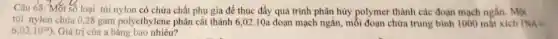 Câu 68: Một số loại túi nylon có chứa chất phụ gia để thúc đẩy quá trình phân hủy polymer thành các đoạn mạch ngắn. Một
túi nylon chứa 028 gam polyethylene phân cắt thành 6,02.10a đoạn mạch ngắn, mỗi đoạn chứa trung bình 1000 mắt xích ONA=
6,02cdot 10^23) . Giá trị của a bằng bao nhiêu?