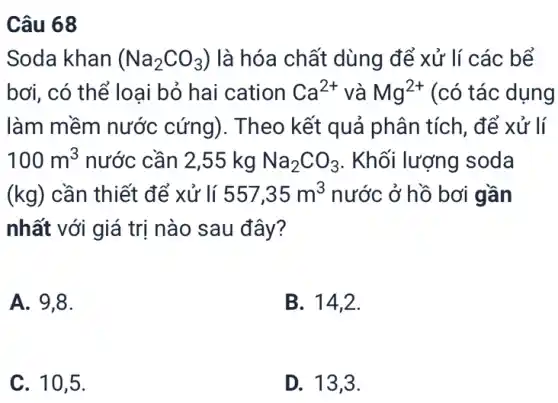 Câu 68
Soda khan (Na_(2)CO_(3)) là hóa chất dùng để xử lí các bể
bơi, có thể loại bỏ hai cation Ca^2+ và Mg^2+ (có tác dụng
làm mềm nước cứng). Theo kết quả phân tích, để xử lí
100m^3 nước cần 2,55 kg Na_(2)CO_(3) . Khối lượng soda
(kg) cần thiết để xử lí 557,35m^3 nước ở hồ bơi gần
nhất với giá trị nào sau đây?
A. 9,8.
B. 14,2.
C. 10,5.
D. 13,3.