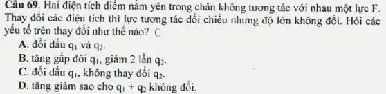 Câu 69. Hai điện tích điểm nằm yên trong chân không tương tác với nhau một lực F.
Thay đổi các điện tích thì lực tương tác đổi chiều nhưng độ lớn không đổi.Hỏi các
yếu tố trên thay đổi như thế nào?C
A. đổi dấu q_(1) và q_(2)
B. tǎng gấp đôi q_(1) , giảm 2 lần q_(2)
C. đổi dấu q_(1) , không thay đổi q_(2)
D. tǎng giảm sao cho q_(1)+q_(2) không đổi.