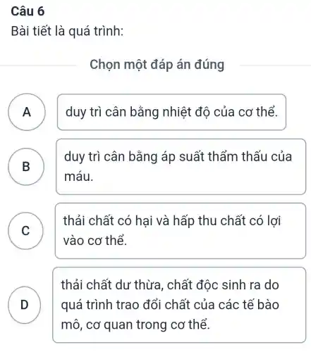 Câu 6
Bài tiết là quá trình:
Chọn một đáp án đúng
A ) duy trì cân bằng nhiệt đô của cơ thể.
B
duy trì cân bằng áp suất thẩm thấu của
máu.
C
vào cơ thể.
thải chất có hại và hấp thu chất có lợi
D quá trình trao đổi chất của các tế bào
thải chất dư thừa , chất độc sinh ra do
mô, cơ quan trong cơ thể.