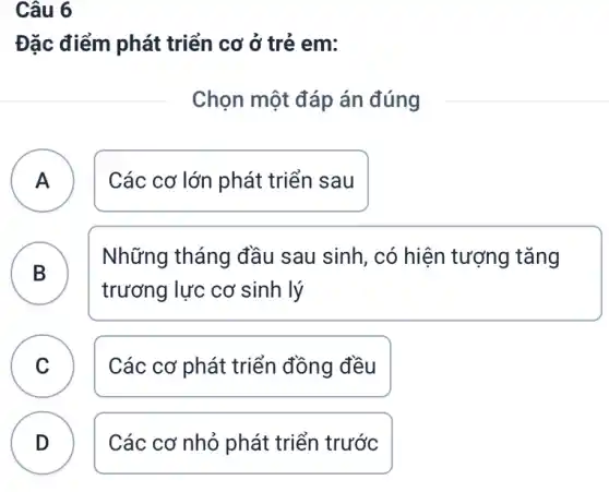 Câu 6
Đặc điểm phát triển cơ ở trẻ em:
Chọn một đáp án đúng
A Các cơ lớn phát triển sau A
B
Những tháng đầu sau sinh, có hiện tượng tǎng
trương lực cơ sinh lý
C Các cơ phát triển đồng đều
D Các cơ nhỏ phát triển trước
.