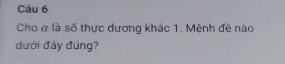 Câu 6
Cho a là số thực dương khác 1 . Mệnh đề nào
dưới đây đúng?