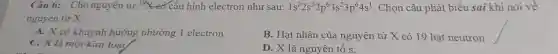 Câu 6:Cho nguyên tử {}^39X có cấu hình electron như sau: 1s^22s^22p^63s^23p^64s^1 . Chọn câu phá t biểu sai khi nói về
nguyên tử X:
A. X có khuynh hướng nhường 1 electron
B.H at nhân của nguyên tử X có 19 hạt neutron
C. X là một kim loại
D. X là nguyên tố s.