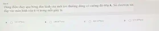 Câu 6:
Dòng điện chạy qua bóng đèn hình của một tivi thường dùng có cường độ 60mu A Số electron tới
đập vào màn hình của ti vi trong mỗi giây là:
A 7,35cdot 10^14(e/s)
B
5,66cdot 10^-14(e/s)
6,65cdot 10^-14(c/s)
3,75cdot 10^14(e/s)