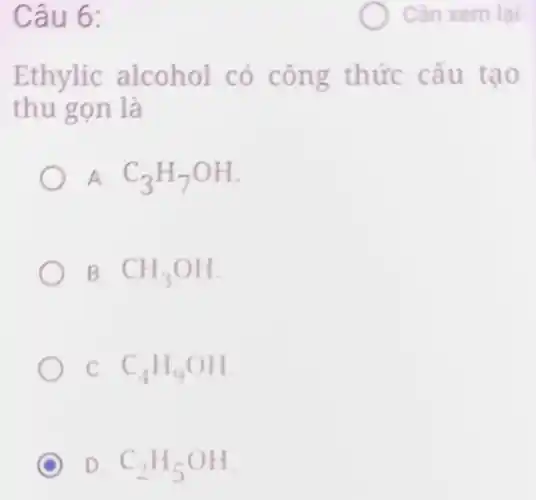 Câu 6:
Ethylic alcohol có công thức cấu tạo
thu gọn là
A. C_(3)H_(7)OH
B. CH_(3)OH
C. C_(4)H_(9)OH
D C_(2)H_(5)OH
Cần xem lại