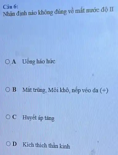 Câu 6:
Nhân định nào không đúng về mất nước đô II
A Uống háo hức
B Mắt trũng. Mô:khô, nếp véo da (+)
C Huyết áp tǎng
D Kích thích thân kinh