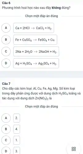 Câu 6
Phương trình hoá hoc nào sau đây không đúng?
Chon một đáp án đúng
A A
Ca+2HClarrow CaCl_(2)+H_(2)
B D
Fe+CuSO_(4)arrow FeSO_(4)+Cu
C
2Na+2H_(2)Oarrow 2NaOH+H_(2)
D D
Ag+H_(2)SO_(4)arrow Ag_(2)SO_(4)+H_(2)
(B)
Câu 7
Cho dãy các kim loai: Al,Cu,Fe , Ag, Mg . Số kim loai
trong dãy phản ứng được với dung dịch H_(2)SO_(4) loãng và
tác dụng với dung dịch Zn(NO_(3))_(2) là
Chọn một đáp án đúng
A 2. A
B
n
C 1. C
D 3.
D