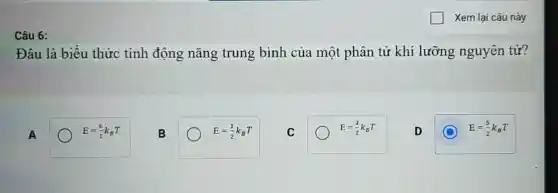 Câu 6:
Xem lại câu này
Đâu là biểu thức tính động nǎng trung bình của một phân tử khí lưỡng nguyên tử?
A
E=(6)/(2)k_(B)T
B
E=(1)/(2)k_(B)T
C
E=(3)/(2)k_(B)T
D
E=(5)/(2)k_(B)T