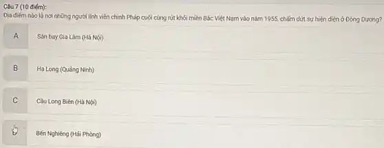 Câu 7 (10 điếm):
Địa điếm nào là nơi những người lính viễn chinh Pháp cuối cùng rút khỏi miền Bắc Việt Nam vào nǎm 1955, chấm dứt sự hiện diện ở Đông Dương?
A
Sân bay Gia Lâm (Hà Nội)
B
.
Hạ Long (Quảng Ninh)
C v
Cầu Long Biên (Hà Nội)
Bến Nghiêng (Hải Phòng)