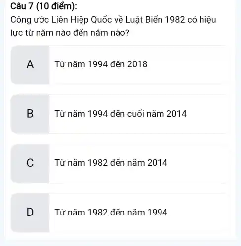 Câu 7 (10 điểm):
Công ước Liên Hiệp Quốc về Luật Biển 1982 có hiệu
lực từ nǎm nào đến nǎm nào?
A
Từ nǎm 1994 đến 2018
B
Từ nǎm 1994 đến cuối nǎm 2014
C
Từ nǎm 1982 đến nǎm 2014
D
Từ nǎm 1982 đến nǎm 1994