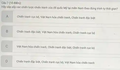 Câu 7 (10 điểm):
Hãy sáp xếp các chiến lược chiến tranh của đế quốc Mỹ tại miền Nam theo đúng trình tự thời glan?
A
Chiến tranh cuc bộ Việt Nam hóa chiến tranh, Chiến tranh đặc biệt
B
Chiến tranh độc biệt.Việt Nam hóa chiến tranh, Chiến tranh cục bộ
C
Việt Nam hóa chiến tranh, Chiến tranh đặc biệt, Chiến tranh cục bộ
D
Chiến tranh đặc biệt.Chiến tranh cục bộ Việt Nam hóa chiến tranh