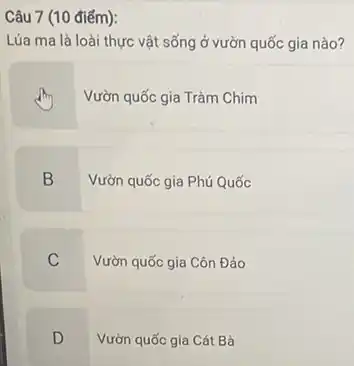 Câu 7 (10 điểm):
Lúa ma là loài thực vật sống ở vườn quốc gia nào?
Vườn quốc gia Tràm Chim
B
Vườn quốc gia Phú Quốc
C
Vườn quốc gia Côn Đảo
D
Vườn quốc gia Cát Bà