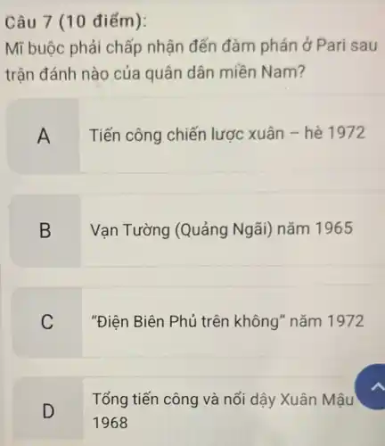 Câu 7 (10 điểm):
Mĩ buộc phải chấp nhận đến đàm phán ở Pari sau
trân đánh nào của quân dân miền Nam?
A
Tiến công chiến lược xuân - hè 1972
B
Vạn Tường (Quảng Ngãi)nǎm 1965
C
"Điện Biên Phủ trên không" nǎm 1972
Tổng tiến công và nổi dậy Xuân Mậu
D