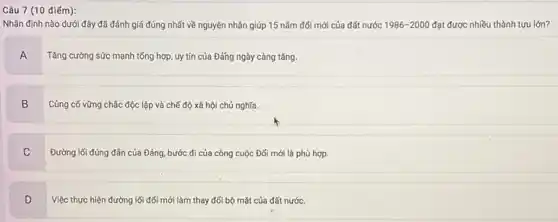 Câu 7 (10 điểm):
Nhận định nào dưới đây đã đánh giá đúng nhất về nguyên nhân giúp 15 nǎm đối mới của đất nước 1986-2000 đạt được nhiều thành tựu lớn?
A
Tǎng cường sức mạnh tổng hợp, uy tín của Đǎng ngày càng tǎng.
B Củng cố vững chắc độc lập và chế độ xã hội chủ nghĩa.
B
C
Đường lối đúng đần của Đảng, bước đi của công cuộc Đối mới là phù hợp.
D v
Việc thực hiện đường lối đối mới làm thay đối bộ mặt của đất nước.