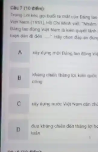 Câu 7 (10 điểm):
Trong Lời kêu go buối ra mắt của Đảng lao
Việt Nam (1951). Hồ Chi Minh viết. "Nhiệm
Dàng lao động Việt Nam là kiên quyết lãnh
toàn dân đi đến: __ Hãy chọn đáp án đúng
A
xây dựng một Đảng lao động Vie
B
kháng chiến thẳng lợi kiến quốc
công
C
xây dựng nước Việt Nam dân chi
D
đưa kháng chiến đến thẳng lợi ho
toàn
Câu 8/20 điểm)