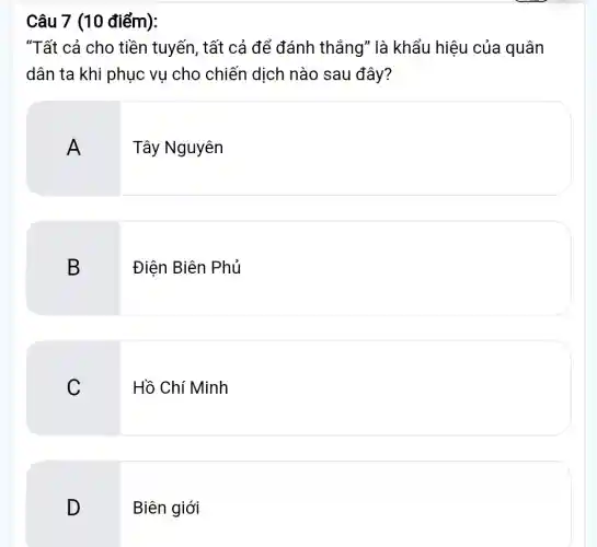 Câu 7 (10 điểm):
"Tất cả cho tiền tuyến, tất cả để đánh thắng" là khẩu hiệu của quân
dân ta khi phục vu cho chiến dịch nào sau đây?
A
Tây Nguyên
B
Điện Biên Phủ
C
Hồ Chí Minh
D
Biên giới