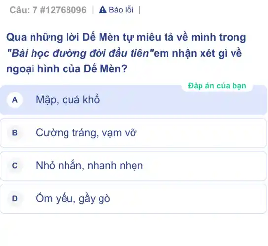 Câu: 7 #12768096 | A Báo lỗi
Qua những lời Dế Mèn tự miêu tả về mình trong
"Bài học đường đời đầu tiên"em ) nhận xét gì về
ngoại hình của Dế Mèn?
A Mập, quá khổ
B Cường tráng , vạm vỡ
C Nhỏ nhắn , nhanh nhẹn
D Ôm yếu, gầy gò