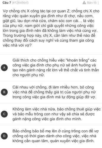 Câu 7 #12845643
Vợ chồng chị X công tác tại cơ quan Z; chồng chị X cho
rằng việc quán xuyến gia đình như đi chợ, nấu cơm.
giặt giữ, lau dọn nhà cửa. chǎm sóc con cái __ là việc
của phụ nữ, nam giới chỉ giải quyết những công việc
lớn trong gia đình nên đã không làm việc nhà cùng vợ.
Trong trường hợp này, chị X, cần làm như thế nào để
chồng thay đổi cách suy nghĩ và cùng tham gia công
việc nhà với vợ?
Giải thích cho chồng hiểu việc "khoán trắng" các
A )
công việc gia đình cho phụ nữ sẽ ảnh hưởng và
tạo nên gánh nặng rất lớn về thể chất và tinh thần
cho người phụ nữ.
Cãi nhau với chồng, đi làm nhiều hơn, bỏ công
B ) việc nhà để chồng thấy giá trị của người phụ nữ
trong công việc gia đình mà tự động giúp đỡ vợ.
Không làm việc nhà nữa. bảo chồng thuê giúp việc
C ) và bảo mẫu trông con như vậy sẽ chia sẻ được
gánh nặng công việc gia đình cho mình.
Bảo chồng bảo bố mẹ lên ở cùng trông con để vợ
A Báo lỗi