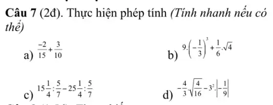 Câu 7 (2đ). Thực hiện phép tính (Tính nhanh nếu có
thê)
a)
(-2)/(15)+(3)/(10)
b)
9cdot (-(1)/(3))^3+(1)/(6)cdot sqrt (4)
c)
15(1)/(4):(5)/(7)-25(1)/(4):(5)/(7)
the street
d)
-(4)/(3)cdot sqrt ((4)/(16))-3^2cdot vert -(1)/(9)vert