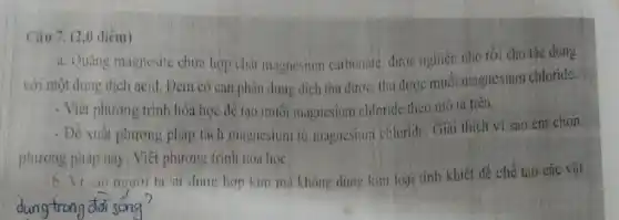 Câu 7. (2.0 điêm)
a. Quạng magnesit chứa hợp chất magnesium carbonate được nghiên nhỏ rồi cho tác dụng
với một dung dịch acid. Đem có can phân dung dịch thu được, thu được muối magnesium chloride.
- Viết phương trình hóa học để tao muối magnesium chloride theo mô tá trên.
- Đề xuất phương pháp tách magnesium tủ magnesium chloride Giải thích vi sao em chon
phương pháp này . Viết phương trình hóa hoc
b. Vi sao nevor ta sti dung hợp kim mà không dùng kim loại tính khiết để chế tao các vật
dung trong