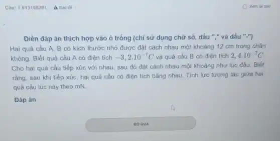 Câu: 7 813168281 A Bào lồi
Điền đáp án thích hợp vào ô trống (chỉ sử dụng chữ số, dấu ","và dấu ".")
Hai quả cầu A.B có kích thước nhỏ được đặt cách nhau một khoảng 12 cm trong chân
không. Biết quả cầu A có điên tích -3,2cdot 10^-7C và quả cầu B có điện tích 2,4cdot 10^-7C
Cho hai quả cầu tiếp xúc với nhau sau đó đặt cách nhau một khoảng như lúc đầu. Biết
rằng, sau khi tiếp xúc, hai quả cầu có điện tích bằng nhau. Tính lực tương tác giữa hai
quả cầu lúc này theo mN.
Đáp án square 
BO QUA