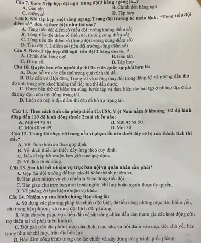 Câu 7. Bước 3 tập hợp đội ngũ trung đội 3 hàng ngang là...?
A. Giải tán
B. Chỉnh đốn hàng ngũ
C. Điểm số
D. Tập hợp
Câu 8. Khi tập hợp một hàng ngang , Trung đội trưởng hô khẩu lệnh: "Từng tiểu đội
điểm số", đơn vị thực hiện như thế nào?
A. Từng tiểu đội điểm số (tiểu đội trưởng không điểm số)
B. Từng tiểu đội điểm số (tiểu đội trưởng cũng điểm số)
C. Từng tiểu đội điểm số (trung đội trưởng cũng điểm số)
D. Tiểu đội 1, 2 điểm số (tiểu đội trưởng cũng điểm số)
Câu 9. Bước 2 tập hợp đội ngũ tiểu đội 2 hàng dọc là...?
A. Chinh đốn hàng ngũ.
B. Giải tán
C. Điểm số.
D. Tập hợp.
Câu 10. Quyền hạn của người dự thi Ba môn quân sự phối hợp là:
A. Được hỗ trợ các đậu thủ trong quá trình thi đấu.
B. Báo cáo với Hội đồng Trọng tài về những thay đổi trong đǎng ký và những đấu thủ
do tình trạng sức khoẻ không thể tiếp tục thi đấu đượC.
C. Được bắn thử để kiểm tra súng,luyện tập và thực hiện các bài tập ở những địa điểm
đã quy định của hội đồng trọng tài.
D. Luôn có mặt ở địa điểm thi đấu để hỗ trợ trọng tài.
Câu 11. Theo cách tính của phép chiếu GAUSS.. Việt Nam nằm ở khoảng 102 độ kinh
đông đến 110 độ kinh đông thuộc 2 múi chiếu nào:
A. Múi 44 và 48
B. Múi 45 và 50
C. Múi 48 và 49.
D. Múi 50
Câu 12. Trong thi chạy vũ trang nếu vi phạm lỗi nào dưới đây sẽ bị xóa thành tích thi
đấu?
A. Về đích thiếu áo theo quy định.
B. Về đích thiếu áo thiếu dây lưng theo quy định.
C. Đến vị tập kết muộn hơn giờ theo quy định.
D. Về đích thiếu súng.
Câu 13. Sau khi hết nhiệm vụ trực ban nội vụ quân nhân cần phải?
A. Gặp đại đội trưởng để báo cáo đã hoàn thành nhiệm vụ
B. Bàn giao nhiệm vụ cho chiến sĩ khác trong tiểu đội
C. Bàn giao cho trực ban mới trước người chỉ huy hoặc người được ủy quyền.
D. Về phòng ở thực hiện nhiệm vụ khác
Câu 14. Nhiệm vụ của binh chủng Đặc công là:
A. Sử dụng các phương pháp tác chiến đặc biệt, để tiến công những mục tiêu hiểm yếu,
sâu trong hậu phương và trong đội hình đôi phương
B. Vận chuyển phục vụ chiến đấu và sẵn sàng chiến đấu còn tham gia các hoạt động cứu
trợ thiên tai và phát triển kinh tế.
C. Đột phá trận địa phòng ngự của địch, thọc sâu, vu hồi đánh vào mục tiêu chủ yếu bên
trong như sở chỉ huy, trận địa hỏa lực
D. Bảo đảm công trình trong các tác chiến và xây dựng công trình quốc phòng