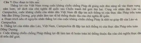 Câu 7: Đọc đoạn tư liệu sau:
Thắng lợi của Việt Nam trong cuộc kháng chiến chống Pháp đã giáng một đòn nặng nề vào tham vọng
xâm lược, nô dịch của chủ nghĩa để quốc sau Chiến tranh thế giới thứ hai.Cùng với nhân dân Lào và
Campuchia, cuộc kháng chiến của nhân dân Việt Nam đã đập tan ách thống trị của thực dân Pháp trên toàn
bán đảo Đông Dương,góp phân làm tan rã hệ thông thuộc địa của chủ nghĩa đê quốc.
a. Đoạn trích nêu rõ nguyên nhân thắng lợi của cuộc kháng chiến chống Pháp là nhờ sự giúp đỡ của Lào và
Campuchia.
b. Thǎng lợi của nhân dân Lào, Việt Nam,, Campuchia đã đập tan ách thống trị của thực dân Pháp trên toàn
Đông Dương.
c. Cuộc kháng chiến chống Pháp thắng lợi đã làm tan rã hoàn toàn hệ thống thuộc địa của chủ nghĩa thực dâi
cũ trên thế giới.