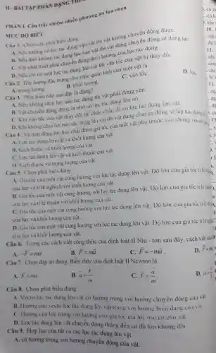 Câu 7. Chọn đáp án đúng. Biểu thức của định luật II Newton là
D. overrightarrow (F)=m
A. overrightarrow (F)=ma
B. overrightarrow (a)=(overrightarrow (F))/(m)
C. overrightarrow (F)=(overrightarrow (a))/(m)
D. m=(a)/(bar (F))
Câu 6. Trong các cách viết công thức của định luật II Niu - tơn sau đây, cách viết nào
A. -overrightarrow (F)=moverrightarrow (a)
B. overrightarrow (F)=moverrightarrow (a)
C. overrightarrow (F)=-moverrightarrow (a)
Câu 9. Hợp lực của tất cả các lực lác dụng lên vật
A. có hướng trùng với hướng chuyển động của vật.
Câu 8. Chọn phát biểu đúng.
A. Vecto lực tác dụng lên vật có hướng trùng với hướng chuyển động của vật.
B. Hướng của vectơ lực tác dụng lên vật trùng với hướng biển dạng cua vật
C. Hướng của lưe trùng với hướng cua gia tóc mà lực truyền cho vật.
D. Lực tác dụng lên vật chuyển động thẳng đều có độ lớn không đồi.
II-BÀI TẬP PHÂN DANG THP
PHÀN I. Câu trắc nhiệm nhiều phương án lựa chọn
MỨC ĐỘ BIÉT
Câu 1. Chọn câu phát biểu đúng.
A. Nếu không có lực tác dụng vào vật thì vật không chuyển động đượC.
B. Nếu thôi không tác dụng lực vào vật thi vật đang chuyển động sẽ dừng lại.
C. Vật nhất thiết phải chuyển động theo hướng của lực tác dụng.
D. Nếu chi có một lực tác dụng lên vật thì vận tốc của vật bị thay đổi.
Câu 2. Đại lượng đǎc trung cho mức quán tính của một vật là
D. lựC.
C. vận tốC.
A. trọng lương.
B. khối lượng.
Câu 3. Phát biểu nào sau đây là đúng?
A. Nếu không chịu lực nào tác dụng thi vật phải đứng yên.
B. Vật chuyển động đươc là nhờ có lực tác dụng lên nó.
C. Khi vận tốc của vật thay đổi thì chắc chǎn đã có lực tác dụng lên vật.
D. Khi không chịu lực nào tác dụng lên vật thi vật đang chuyển động sẽ lập tức dứng lại
Câu 4. Về mǎt động lực học chât điểm.gia tốc của một vật phụ thuộc vào những yếu tố nào
A. Lực tác dụng lên vật và khối lượng của vật.
B. Kích thước và khối lượng của vật.
C. Lực tác dụng lên vật và kích thước của vật.
D. Kich thước và trọng lượng của vật.
Câu 5. Chọn phát biêu đúng.
A. Gia tốc của một vật cùng hướng với lực tác dụng lên vật. Độ lớn của gia tốc t lệ thuǎnz
của lực và tỉ lệ nghịch với khối lượng của vật.
B. Gia tốc của một vật cùng hướng với lực tác dụng lên vật. Độ lớn của gia tốc tỉ lệ nghid).
của lực và ti lệ thuận với khối lượng của vật.
C. Gia tốc của một vật cùng hướng với lực tác dụng lên vật. Độ lớn của gia tốc ti lê thuin
của lực và khối lượng của vật.
D. Gia tốc của một vật cùng hướng với lực tác dụng lên vật. Độ lớn của gia tốc t i lệnghiC
của lực và khối lượng của vật.
D
11
12.
. đã
. đã
. đã
, tù
;.
C.
1.