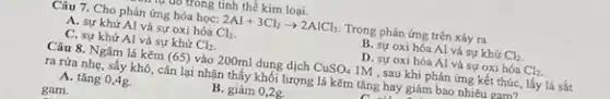 Câu 7. Cho phản ứng hóa học: 2Al+3Cl_(2)arrow 2AlCl_(3) Trong phản ứng trên xáy ra
A. sự khử Al và sự oxi hóa Cl_(2)
B. sự oxi hóa Al và sự khử Cl_(2)
C. sự khử Al và sự khử Cl_(2)
D. sự oxi hóa Al và sự oxi hóa Cl_(2)
Câu 8. Ngâm lá kẽm (65) vào 200ml dung dịch CuSO_(4) 1M , sau khi phản ứng kết thúc, lấy lá sắt
ra rừa nhẹ, sấy khô, cân lại nhận thấy khối lượng lá kẽm tǎng hay giảm bao nhiêu gam2
A. tǎng 0,4g.
B. giảm 0,2g.
gam.