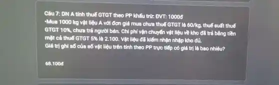 Câu 7: DN A tính thuế GTGT theo PP khấu trừ: ĐVT:10008
-Mua 1000 kg vật liệu A với đơn giá mua chưa thuế GTGT là
60/kg thuế suất thuế
GTGT 10% , chưa trả người bán.. Chi phí vận chuyển vật liệu về kho đã trả bằng tiền
mặt cả thuế GTGT 5%  là 2.100. Vật liệu đã kiểm nhận nhập kho đủ.
Giá trị ghi số của số vật liệu trên tính theo PP trực tiếp có giá trị là bao nhiêu?
68.1000