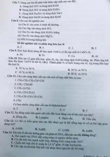 Câu 7: Dùng quì tím để phân biệt được cặp chất nào sau đây:
A. Dung dịch HCl và dung dịch KOH
B. Dung dịch HCl và dung dịch H_(2)SO_(4)
C. Dung dịch Na_(2)SO_(4) và dung dịch NaCl
D. Dung dịch NaOH và dung dịch KOH
Câu 8. Cho các thí nghiệm sau:
(a) Cho K vào nước ở nhiệt độ thường.
(b) Cho Mg vào dung dịch HCl.
(c) Cho Cu vào dung dịch H_(2)SO_(4) loãng.
(d) Cho Fe vào dung dịch MgCl_(2)
(e) Đốt Fe trong không khí.
Số thí nghiệm xảy ra phản ứng hóa học là
A. 3.
B. 4.
C. 1.
D. 2.
Câu 9. Kim loại được dùng để làm sạch FeSO_(4) có lẫn tạp chất là CuSO_(4) là:
A. Zn
B. Fe
C. Cu
D. Al
Câu 10. Hòa tan 12 gam hỗn hợp gồm Al, Ag vào dung dịch H_(2)SO_(4) loãng, dư. Phản ứng kết
thúc thu được 14,874 lít khí H_(2) (đkc). Thành phần %  về khối lượng của Al, Ag trong hỗn hợp lần lượt là:
A. 70%  và 30% 
B. 30%  và 70% 
C. 10%  và 90% 
D. 90%  và 10% 
Câu 11. Cho các công thức cấu tạo của một số hợp chất hữu cơ sau:
I CH_(3)-CH_(2)-CH_(2)-CH=CH_(2)
2. CH_(3)-CH_(2)OH
3. CH_(3)-O-CH_(3)
4. CH_(3)-CH-CH_(2)Cl
5 CH_(3)-CH=CH-CH=CH_(2)
6. CH_(4)
Có bao nhiêu công thức cấu tạo là hidrocacbon?
A. 2
B. 3
C. 4
D. 5
Câu 12. Sự đông máu liên quan chủ yếu đến hoạt động của tế bào nào sau đây?
A. Hồng cầu.
B. Lympho.
C. Bạch cầu.
D. Tiểu cầu.
Câu 13. Cơ thể có kiểu gene nào sau đây được gọi là thể đồng hợp tử về cả hai cặp gene
đang xét?
A. AAbb.
B. AaBB.
C. AABb.
D. AaBb.
Câu 14. Khi nói về cấu trúc không gian của phân tử DNA, điều nào sau đây không đúng?
A. Hai mạch của DNA xếp song song và ngược chiều nhau.
B. Có cấu trúc hai mạch xoắn kép,đường kính vòng xoắn
20A^0
C. Chiều dài một chu kì xoắn là
3,4A^0 gôm 10 cặp nucleotide.
D. Các cặp nucleotide liên kết với nhau theo nguyên tắc bổ sung.
KHTNO Trong in