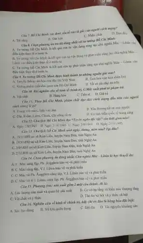 Câu 7. Hồ Chi Minh xác định yếu tổ nào là gốc của người cách mạng?
D. Đạo đức
C. Nhân cách
A. Tài nǎng
B. Vǎn hóa
Câu 8. Chọn phương án trả lời đúng nhất với tu tưởng Hồ Chí Minh:
A. Tư tưởng : Hồ Chí Minh là kết quả của sự vận dụng sáng tạo chủ nghĩa Mác -Lênin vào
điều kiên thực tế ở nước ta
B. Tư tưởng Hồ Chí Minh là kết quả của sự vận dụng và phát triển sáng tao chủ nghĩa Mác -
Lênin vào diều kiện thực tế ở nước ta
C. Tư tưởng Hồ Chí Minh là kết quả của sự phát triển sáng tạo chủ nghĩa Mác - Lênin vào
điều kiện thực tế ở nước ta
Câu 9. Tu tưởng Hồ Chi Minh đươc hình thành tù những nguồn gốc nào?
A. Truyềr thống vǎn hóa của dân tộc Việt Nam
B. Tinh hoa vǎn hóa nhân loại
C. Những phầm chất chủ quan của Hồ Chí Minh
D. Tất cả các đáp án trên
Câu 10. Khi nghiên cứu về kinh tế chính trị, C Mác xuất ' phát từ pham trù
B. Hàng hóa
C. Tiền tệ D. Giá trị
A. Vật chất
Câu 11.Theo Hồ Chi Minh,, phẩm chất đạo đức cách mạng đầu tiên của người
cách mạng là gì?
A. Trung với nước, hiếu với dân
B. Yêu thương tất cả mọi người
C. Cần. K iệm, Liêm,. Chính, Chí công vô tư
D. Có tinh thần quốc tế trong sáng
Câu 12.Chủ tịch Hồ Chí Minh đọc "Tuyên ngôn độc lập" vào thời gian nào?
A. Ngày 2/8/1945
B. Ngày 2/10/1945 C Ngày 2/9/1945 D . Ngày 2/11/1945
Câu 13. Chủ tịch Hồ Chi Minh sinh ngày, tháng nǎm nào?Tại đâu?
A. 19/5/1889 tại xã Kim Liên, huyện Nam Đàn,, tỉnh Nghệ An
B. 19/5/1890
tai xã Kim Liên, huyện Nam Đàn,tỉnh Nghệ An
C. 2/9/1889 tại xã Kim Liên, huyệr Nam Đàn , tỉnh Nghệ An
D. 2/9/1890 tại xã Kim Liên, huyện Nam Đàn,tinh Nghệ An
Câu 14.Chọn phương án đúng nhất:Chủ nghĩa Mác - Lênin là học thuyết do:
A. C. Mác sáng lập, Ph . Angghen bảo vệ và phát triển
B. C. Mác sáng lập,V.I.Lênin bảo vệ và phát triển
C. C. Mác và Ph.Angghen sáng lập,V.I.Lênin bảo vệ và phát triển
D. C. Mác và V.I.Lênin sáng lập, Ph . Angghen bảo về và phát triển
Câu 15.Phương thức sản xuất gồm 2 mặt cấu thành, đó là:
A. Lực lượng sản xuất và quan hệ sản xuất
B. Cơ sở hạ tầng và kiến trúc thượng tầng
C. Vật chất và ý thức
D. Tồn tại xã hội và ý thức xã hội
Câu 16.Nghiên cứu về kinh tế chính trị,hãy chỉ ra đâu là hàng hóa đặc biệt:
A. Sức lao động
B. Vũ khí quân dụng
C. Đất đai D. Tài nguyên khoáng sản