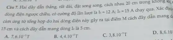 Câu 7. Hai dây dẫn thẳng, rất dài,đặt song song, cách nhau 20 cm trong không khí
dòng điện ngược chiều, có cường độ lần lượt là
I_(1)=12A;I_(2)=15A
chạy qua. Xác địnj
cảm ứng từ tống hợp do hai dòng điện này gây ra tại điểm M cách đây dẫn mang d
15 cm và cách dây dẫn mang dòng I_(2) là 5 cm.
D. 8,6.10
A. 7,6cdot 10^-5T
B. 4,4cdot 10^-5T
C. 3,8cdot 10^-5T