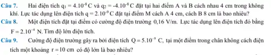 Câu 7. Hai điện tích q_(1)=4cdot 10^-8C và q_(2)=-4.10^-8C đặt tại hai điểm A và B cách nhau 4 cm trong không
khí. Lực tác dụng lên điện tích q=2cdot 10^-9C đặt tại điểm M cách A 4 cm., cách B 8 cm là bao nhiêu?
Câu 8. Một điện tích đặt tại điểm có cường độ điện trường 0,16V/m Lực tác dụng lên điện tích đó bằng
F=2cdot 10^-4N Tìm độ lớn điện tích.
Câu 9. Cường độ điện trường gây ra bởi điện tích Q=5cdot 10^-9C, tại một điểm trong chân không cách điện
tích một khoảng r=10cm có độ lớn là bao nhiêu?