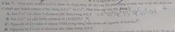 Câu 7: Hợp kim cobalt
(_(27)Co) được sử dụng rộng rãi cho các b ô ph lận động cơ máy bay vì độ bền nhiệt cao.
D. X là nguyên tố s:
Coba It tạo thành cation ở hai dạng là Co^2+ và Co^3+ . Phát biểu nào sau đây đúng?
A. Ion Co^2+ có chứ a 3 electron độc thân trong AO d.
B. Ion Co^3+ có cất 1 hình electron là [Ar]3d^44s^2
C. Nguyên tố Co nằm ở nhóm VIIB tron g bản g tuầ in hoàn các nguyên tố hóa học
D. Nguyên tử Co có4electron độc thân trong AO d.